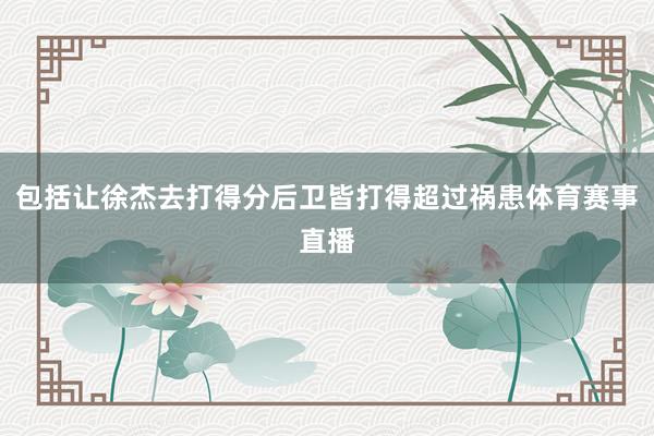 包括让徐杰去打得分后卫皆打得超过祸患体育赛事直播