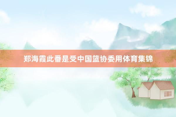 郑海霞此番是受中国篮协委用体育集锦