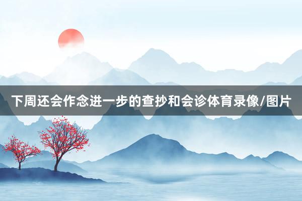 下周还会作念进一步的查抄和会诊体育录像/图片