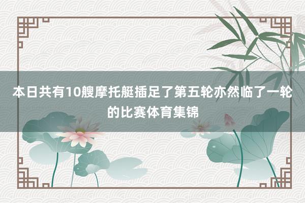 本日共有10艘摩托艇插足了第五轮亦然临了一轮的比赛体育集锦