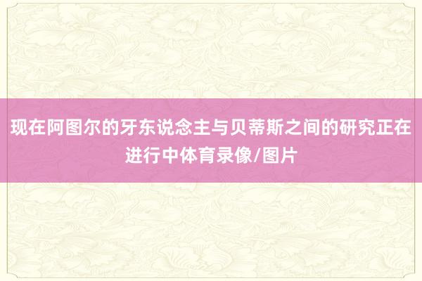 现在阿图尔的牙东说念主与贝蒂斯之间的研究正在进行中体育录像/图片