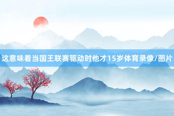 这意味着当国王联赛驱动时他才15岁体育录像/图片