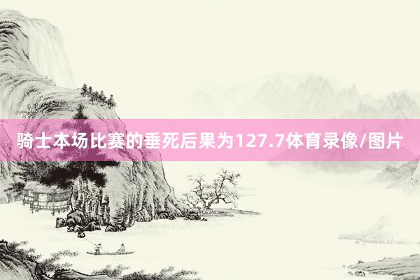 骑士本场比赛的垂死后果为127.7体育录像/图片