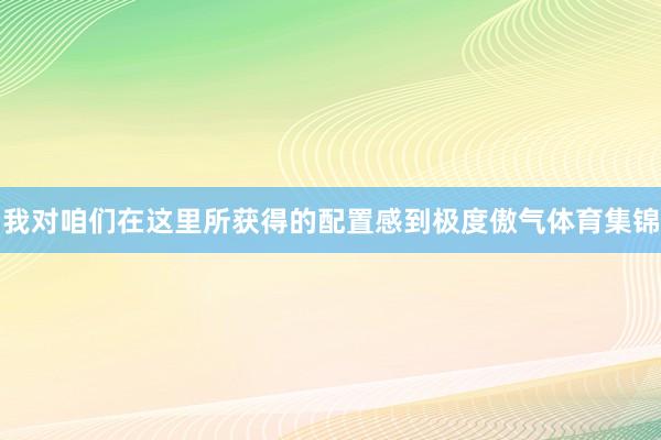 我对咱们在这里所获得的配置感到极度傲气体育集锦