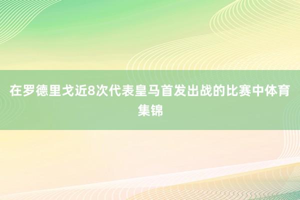 在罗德里戈近8次代表皇马首发出战的比赛中体育集锦