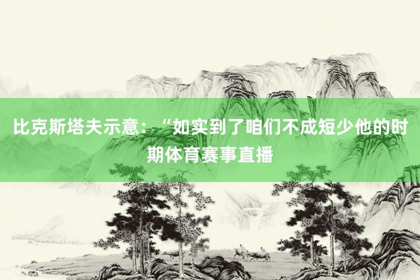 比克斯塔夫示意：“如实到了咱们不成短少他的时期体育赛事直播