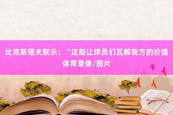 比克斯塔夫默示：“这能让球员们瓦解我方的价值体育录像/图片