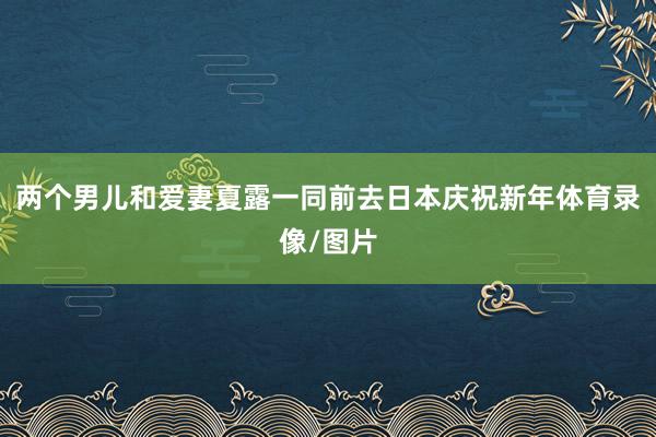 两个男儿和爱妻夏露一同前去日本庆祝新年体育录像/图片