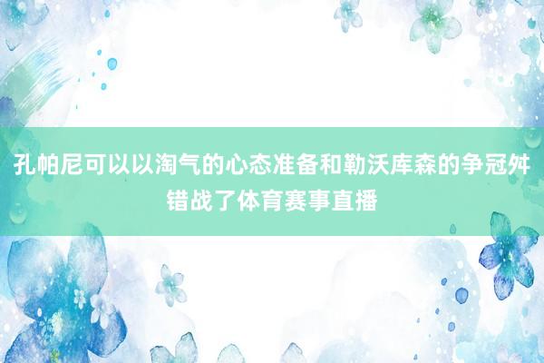孔帕尼可以以淘气的心态准备和勒沃库森的争冠舛错战了体育赛事直播