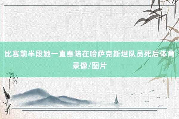 比赛前半段她一直奉陪在哈萨克斯坦队员死后体育录像/图片