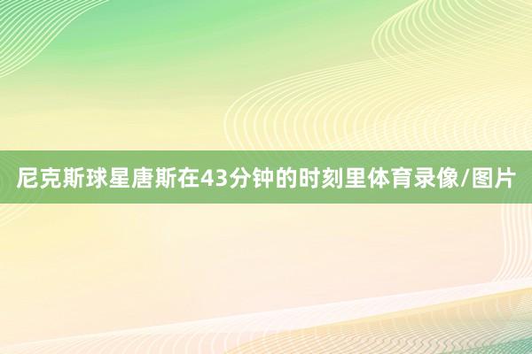 尼克斯球星唐斯在43分钟的时刻里体育录像/图片