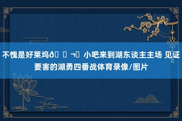 不愧是好莱坞🎬️小吧来到湖东谈主主场 见证要害的湖勇四番战体育录像/图片