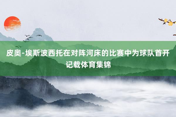 皮奥-埃斯波西托在对阵河床的比赛中为球队首开记载体育集锦