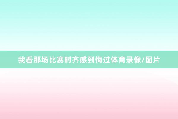 我看那场比赛时齐感到悔过体育录像/图片