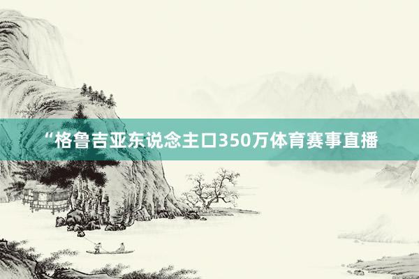 “格鲁吉亚东说念主口350万体育赛事直播