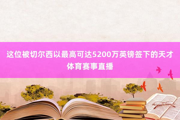 这位被切尔西以最高可达5200万英镑签下的天才体育赛事直播
