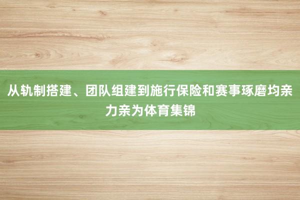 从轨制搭建、团队组建到施行保险和赛事琢磨均亲力亲为体育集锦