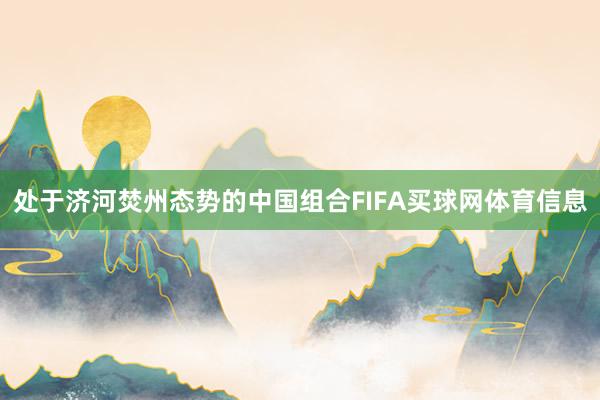 处于济河焚州态势的中国组合FIFA买球网体育信息