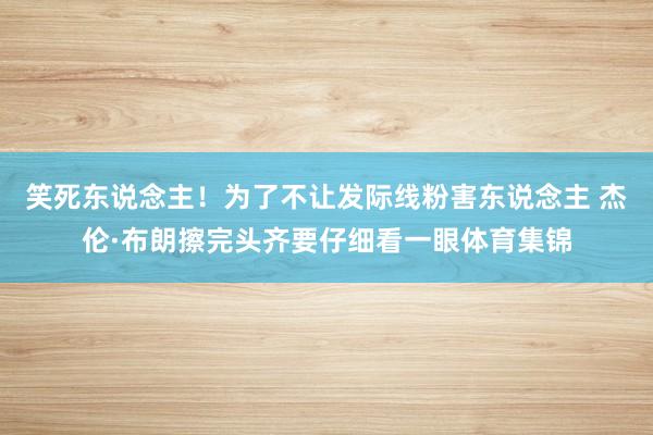 笑死东说念主！为了不让发际线粉害东说念主 杰伦·布朗擦完头齐要仔细看一眼体育集锦
