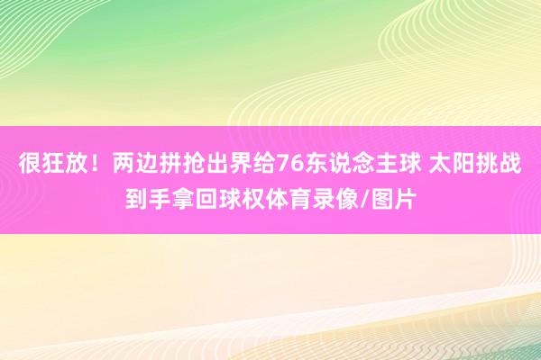 很狂放！两边拼抢出界给76东说念主球 太阳挑战到手拿回球权体育录像/图片