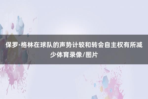 保罗·格林在球队的声势计较和转会自主权有所减少体育录像/图片