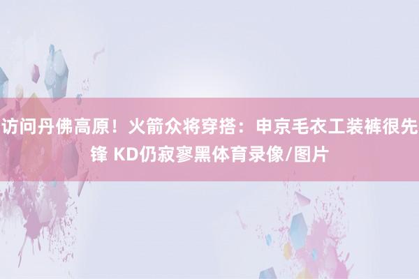 访问丹佛高原！火箭众将穿搭：申京毛衣工装裤很先锋 KD仍寂寥黑体育录像/图片