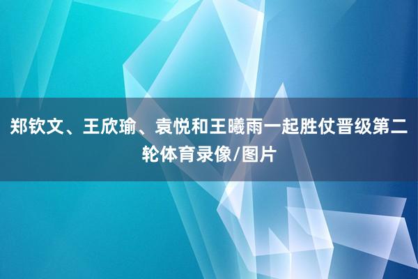 郑钦文、王欣瑜、袁悦和王曦雨一起胜仗晋级第二轮体育录像/图片