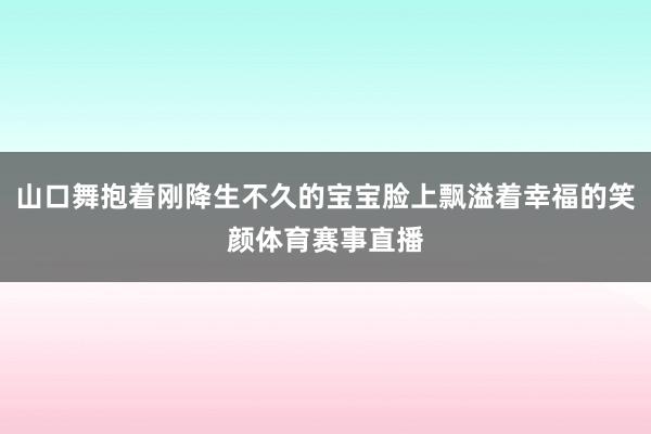 山口舞抱着刚降生不久的宝宝脸上飘溢着幸福的笑颜体育赛事直播