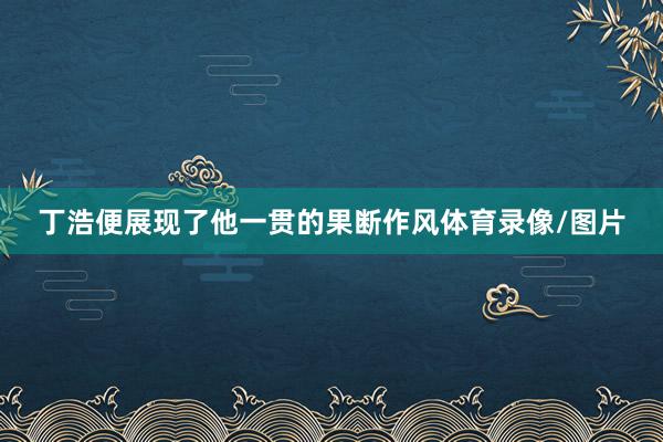 丁浩便展现了他一贯的果断作风体育录像/图片