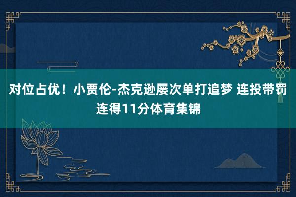 对位占优！小贾伦-杰克逊屡次单打追梦 连投带罚连得11分体育集锦