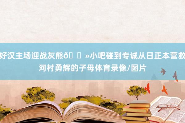 好汉主场迎战灰熊🐻小吧碰到专诚从日正本营救河村勇辉的子母体育录像/图片